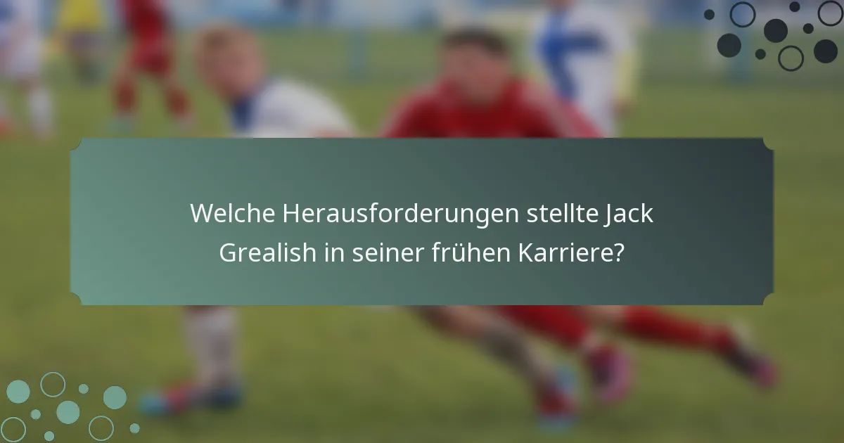 Welche Herausforderungen stellte Jack Grealish in seiner frühen Karriere?